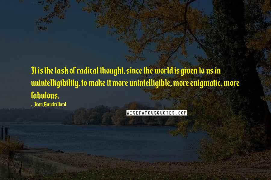 Jean Baudrillard Quotes: It is the task of radical thought, since the world is given to us in unintelligibility, to make it more unintelligible, more enigmatic, more fabulous.