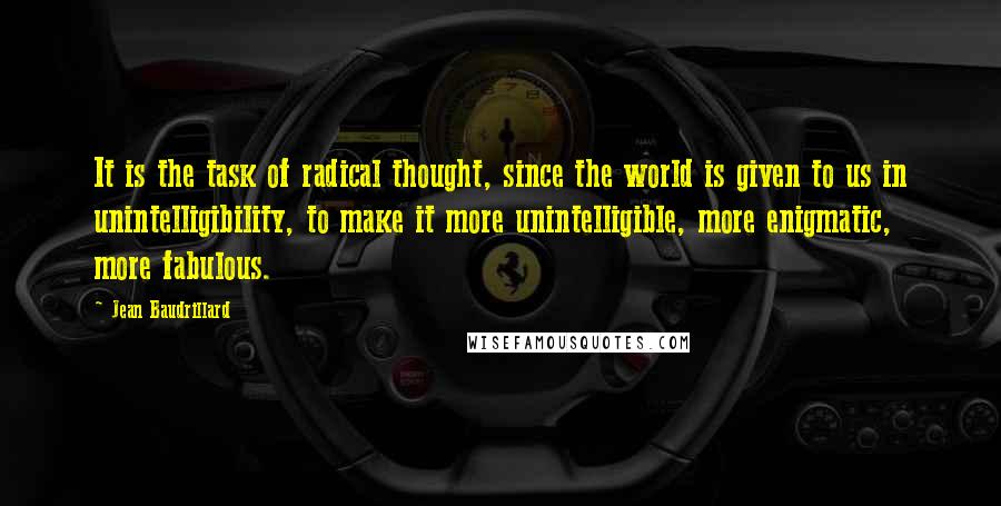 Jean Baudrillard Quotes: It is the task of radical thought, since the world is given to us in unintelligibility, to make it more unintelligible, more enigmatic, more fabulous.