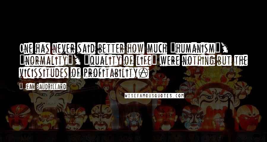 Jean Baudrillard Quotes: One has never said better how much "humanism", "normality", "quality of life" were nothing but the vicissitudes of profitability.