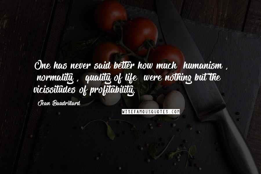 Jean Baudrillard Quotes: One has never said better how much "humanism", "normality", "quality of life" were nothing but the vicissitudes of profitability.