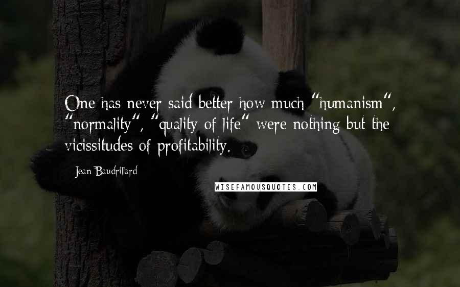 Jean Baudrillard Quotes: One has never said better how much "humanism", "normality", "quality of life" were nothing but the vicissitudes of profitability.