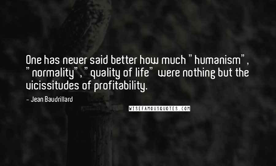 Jean Baudrillard Quotes: One has never said better how much "humanism", "normality", "quality of life" were nothing but the vicissitudes of profitability.