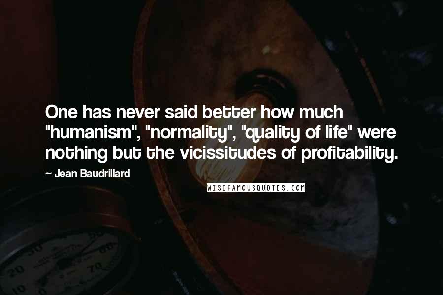 Jean Baudrillard Quotes: One has never said better how much "humanism", "normality", "quality of life" were nothing but the vicissitudes of profitability.