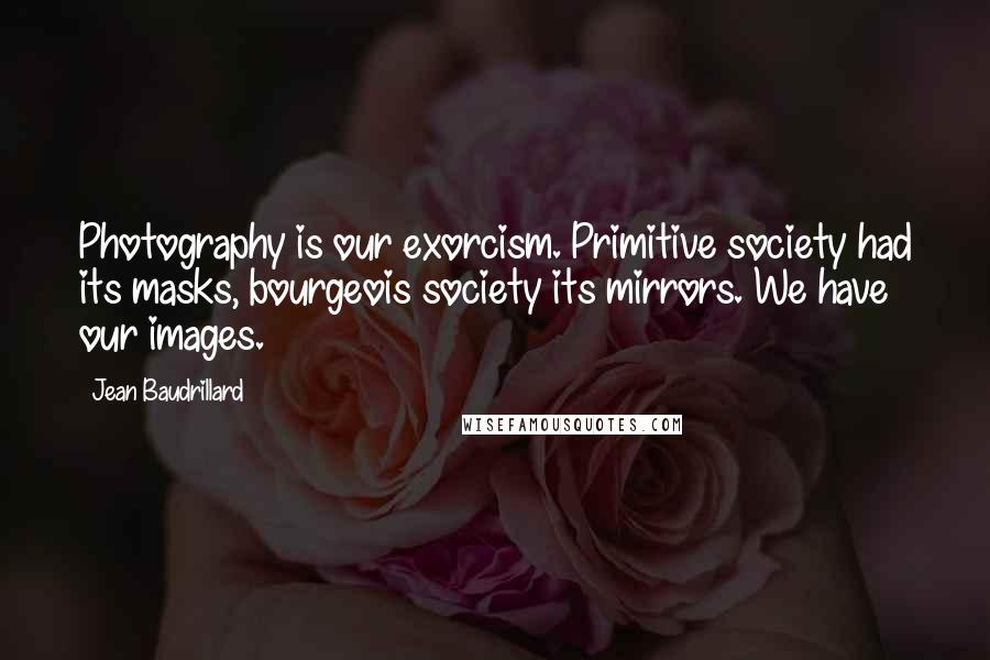 Jean Baudrillard Quotes: Photography is our exorcism. Primitive society had its masks, bourgeois society its mirrors. We have our images.