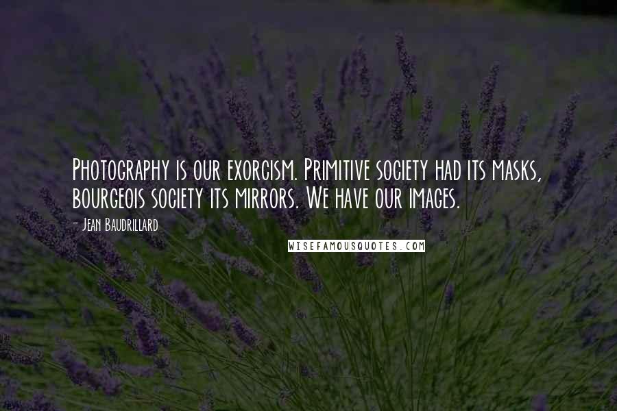 Jean Baudrillard Quotes: Photography is our exorcism. Primitive society had its masks, bourgeois society its mirrors. We have our images.