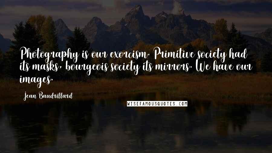 Jean Baudrillard Quotes: Photography is our exorcism. Primitive society had its masks, bourgeois society its mirrors. We have our images.