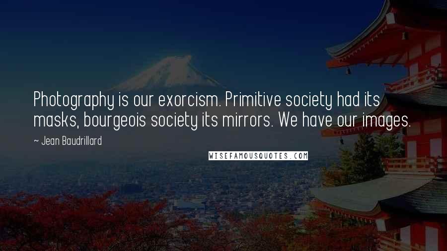 Jean Baudrillard Quotes: Photography is our exorcism. Primitive society had its masks, bourgeois society its mirrors. We have our images.