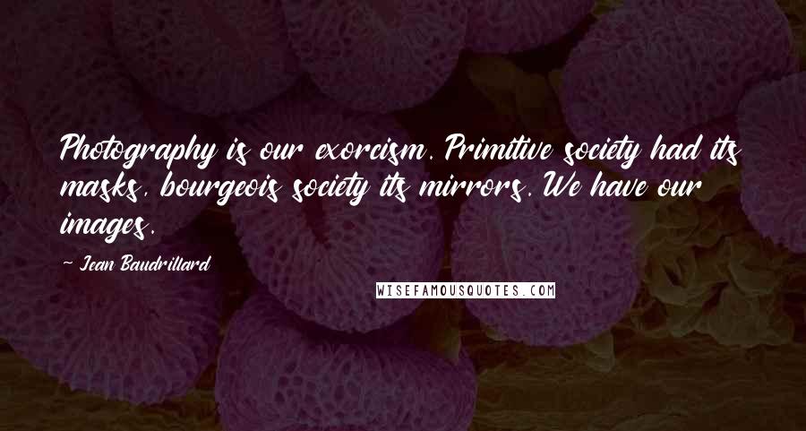 Jean Baudrillard Quotes: Photography is our exorcism. Primitive society had its masks, bourgeois society its mirrors. We have our images.