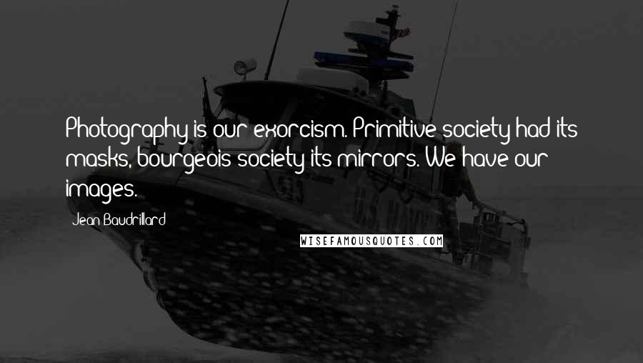 Jean Baudrillard Quotes: Photography is our exorcism. Primitive society had its masks, bourgeois society its mirrors. We have our images.