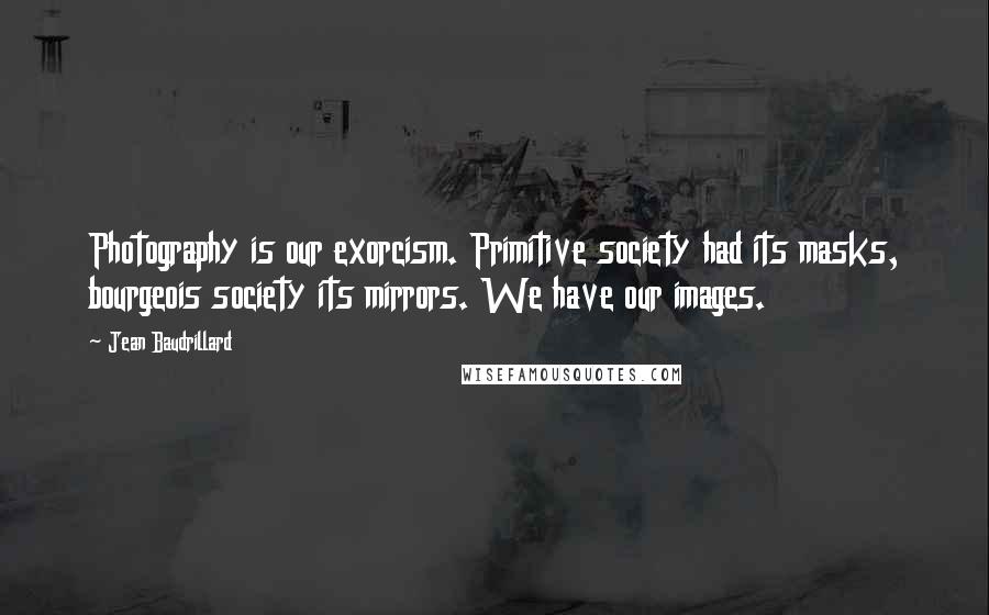 Jean Baudrillard Quotes: Photography is our exorcism. Primitive society had its masks, bourgeois society its mirrors. We have our images.