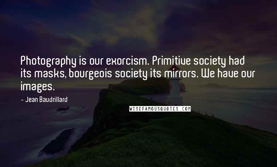 Jean Baudrillard Quotes: Photography is our exorcism. Primitive society had its masks, bourgeois society its mirrors. We have our images.