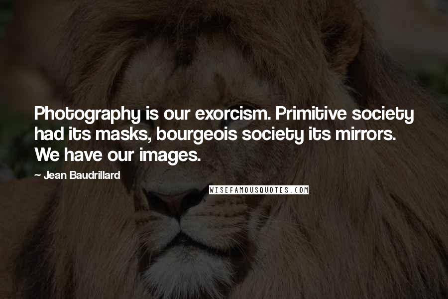 Jean Baudrillard Quotes: Photography is our exorcism. Primitive society had its masks, bourgeois society its mirrors. We have our images.