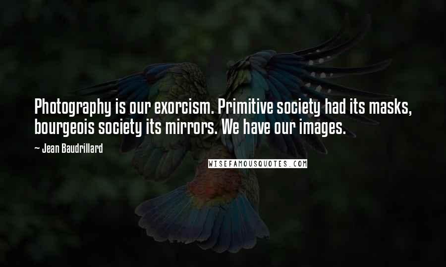 Jean Baudrillard Quotes: Photography is our exorcism. Primitive society had its masks, bourgeois society its mirrors. We have our images.