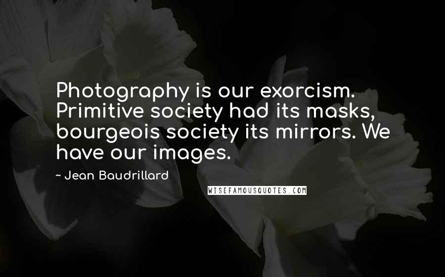 Jean Baudrillard Quotes: Photography is our exorcism. Primitive society had its masks, bourgeois society its mirrors. We have our images.