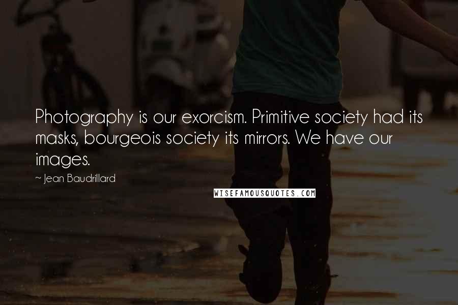 Jean Baudrillard Quotes: Photography is our exorcism. Primitive society had its masks, bourgeois society its mirrors. We have our images.
