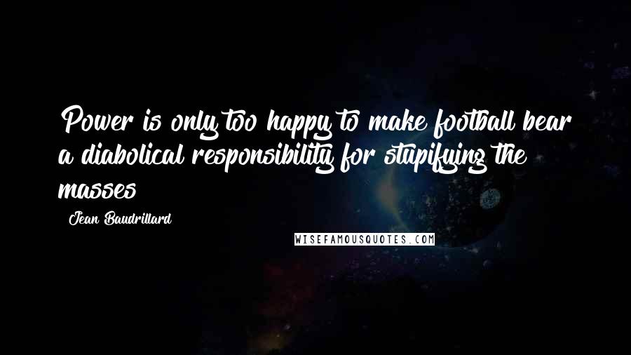 Jean Baudrillard Quotes: Power is only too happy to make football bear a diabolical responsibility for stupifying the masses