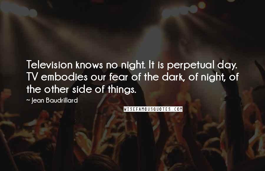 Jean Baudrillard Quotes: Television knows no night. It is perpetual day. TV embodies our fear of the dark, of night, of the other side of things.