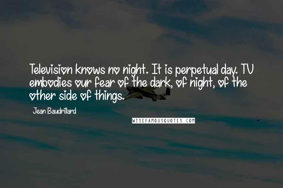 Jean Baudrillard Quotes: Television knows no night. It is perpetual day. TV embodies our fear of the dark, of night, of the other side of things.