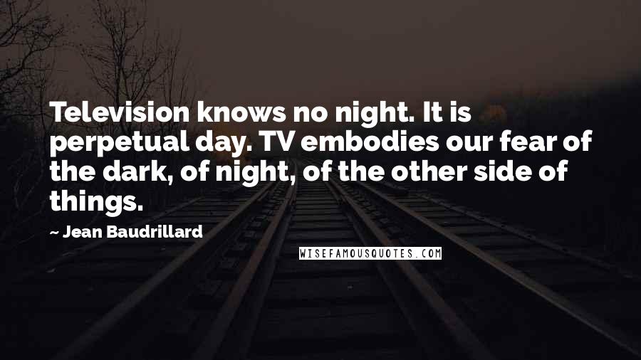 Jean Baudrillard Quotes: Television knows no night. It is perpetual day. TV embodies our fear of the dark, of night, of the other side of things.