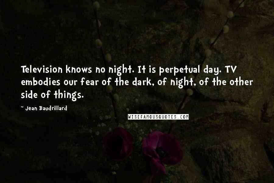 Jean Baudrillard Quotes: Television knows no night. It is perpetual day. TV embodies our fear of the dark, of night, of the other side of things.