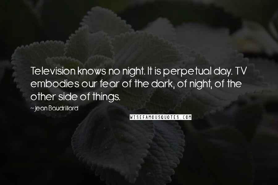 Jean Baudrillard Quotes: Television knows no night. It is perpetual day. TV embodies our fear of the dark, of night, of the other side of things.