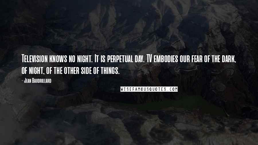 Jean Baudrillard Quotes: Television knows no night. It is perpetual day. TV embodies our fear of the dark, of night, of the other side of things.