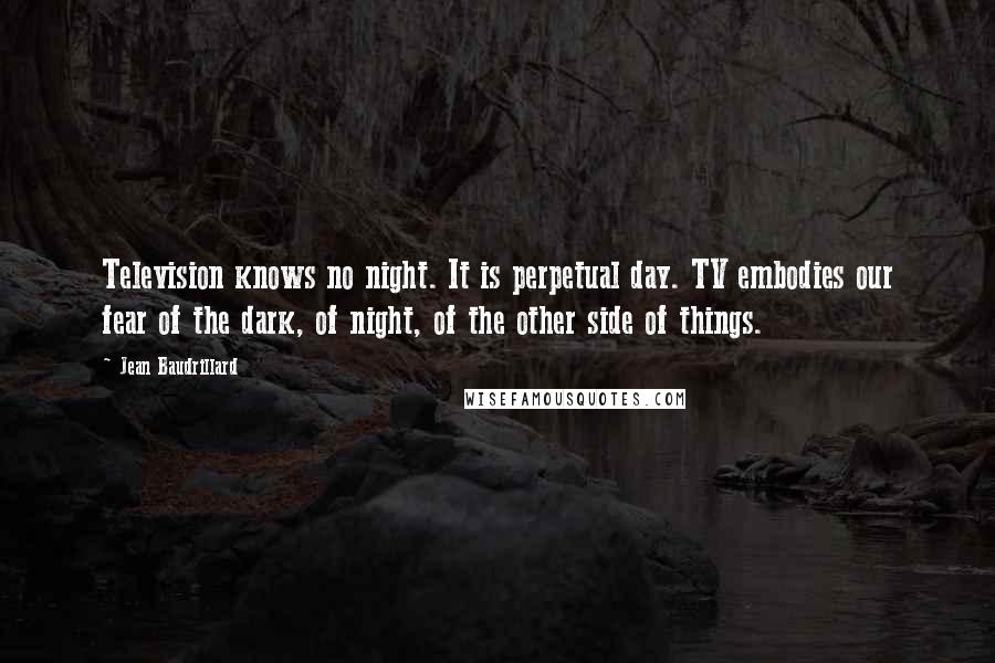 Jean Baudrillard Quotes: Television knows no night. It is perpetual day. TV embodies our fear of the dark, of night, of the other side of things.