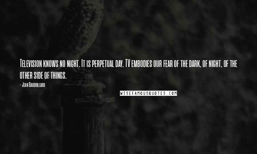 Jean Baudrillard Quotes: Television knows no night. It is perpetual day. TV embodies our fear of the dark, of night, of the other side of things.