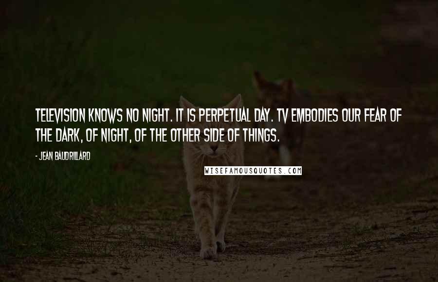 Jean Baudrillard Quotes: Television knows no night. It is perpetual day. TV embodies our fear of the dark, of night, of the other side of things.