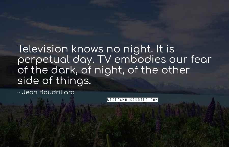 Jean Baudrillard Quotes: Television knows no night. It is perpetual day. TV embodies our fear of the dark, of night, of the other side of things.