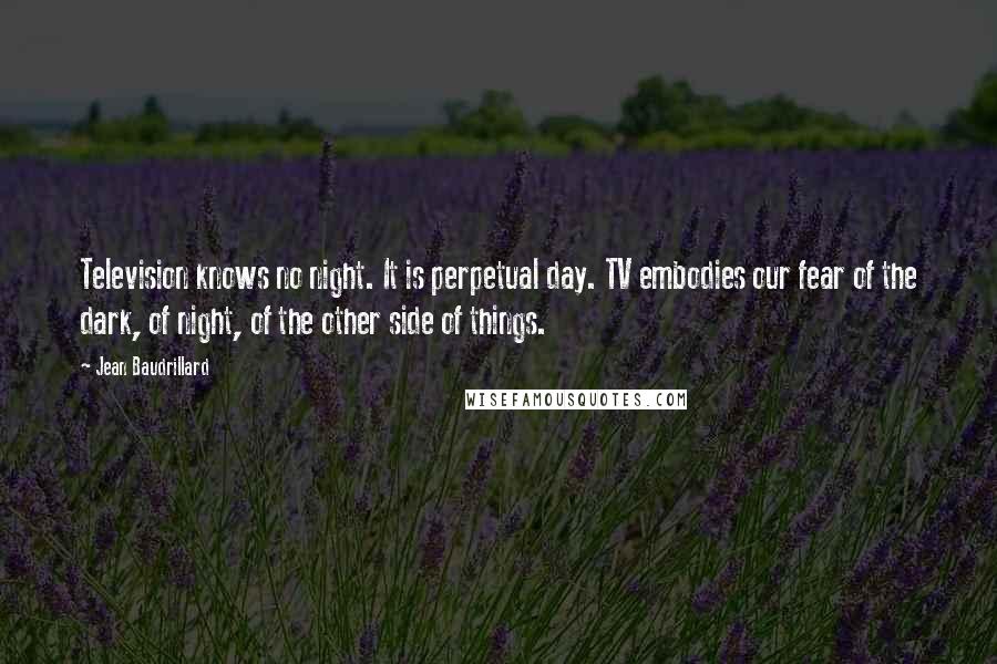 Jean Baudrillard Quotes: Television knows no night. It is perpetual day. TV embodies our fear of the dark, of night, of the other side of things.