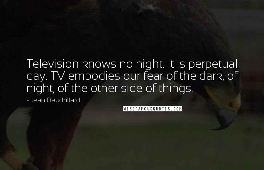 Jean Baudrillard Quotes: Television knows no night. It is perpetual day. TV embodies our fear of the dark, of night, of the other side of things.