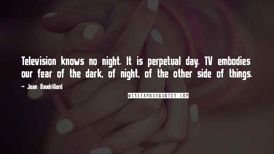 Jean Baudrillard Quotes: Television knows no night. It is perpetual day. TV embodies our fear of the dark, of night, of the other side of things.