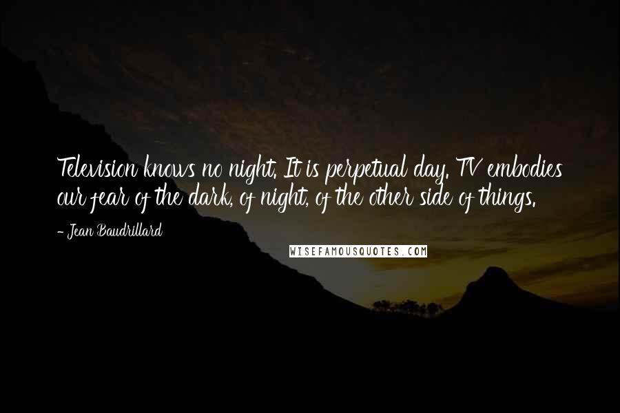 Jean Baudrillard Quotes: Television knows no night. It is perpetual day. TV embodies our fear of the dark, of night, of the other side of things.