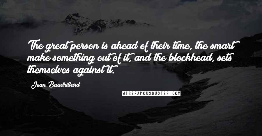 Jean Baudrillard Quotes: The great person is ahead of their time, the smart make something out of it, and the blockhead, sets themselves against it.