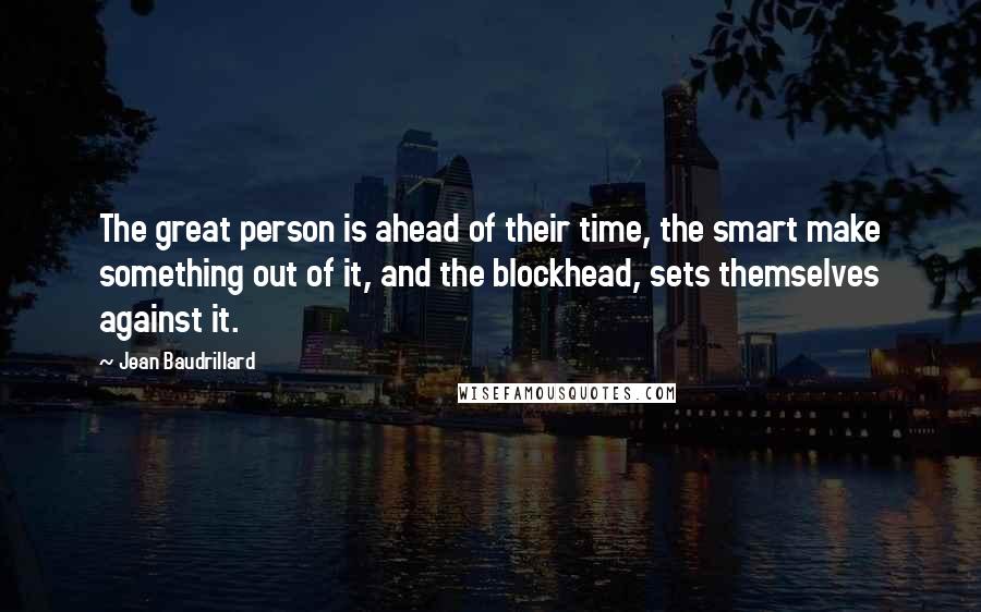 Jean Baudrillard Quotes: The great person is ahead of their time, the smart make something out of it, and the blockhead, sets themselves against it.