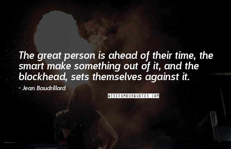 Jean Baudrillard Quotes: The great person is ahead of their time, the smart make something out of it, and the blockhead, sets themselves against it.