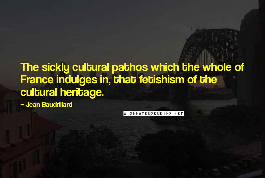 Jean Baudrillard Quotes: The sickly cultural pathos which the whole of France indulges in, that fetishism of the cultural heritage.