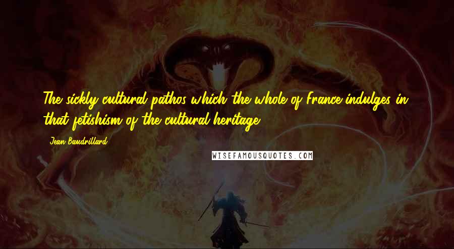 Jean Baudrillard Quotes: The sickly cultural pathos which the whole of France indulges in, that fetishism of the cultural heritage.