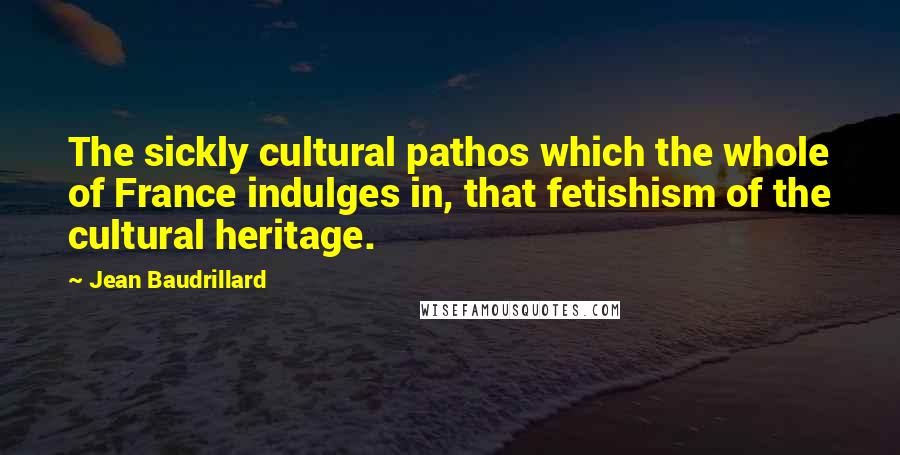 Jean Baudrillard Quotes: The sickly cultural pathos which the whole of France indulges in, that fetishism of the cultural heritage.
