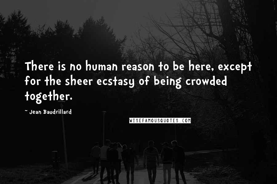 Jean Baudrillard Quotes: There is no human reason to be here, except for the sheer ecstasy of being crowded together.