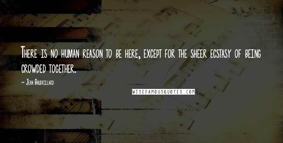 Jean Baudrillard Quotes: There is no human reason to be here, except for the sheer ecstasy of being crowded together.