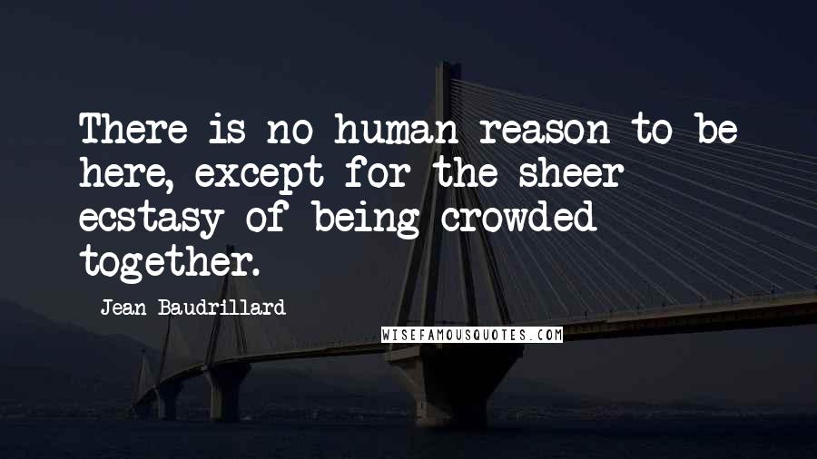 Jean Baudrillard Quotes: There is no human reason to be here, except for the sheer ecstasy of being crowded together.