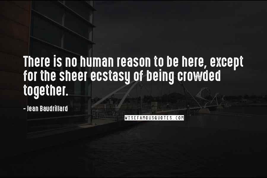 Jean Baudrillard Quotes: There is no human reason to be here, except for the sheer ecstasy of being crowded together.