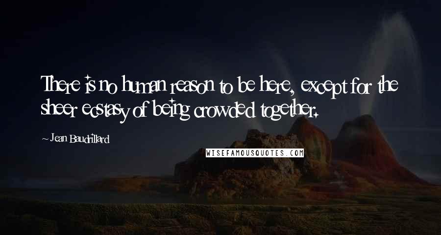 Jean Baudrillard Quotes: There is no human reason to be here, except for the sheer ecstasy of being crowded together.