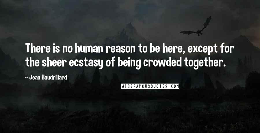 Jean Baudrillard Quotes: There is no human reason to be here, except for the sheer ecstasy of being crowded together.