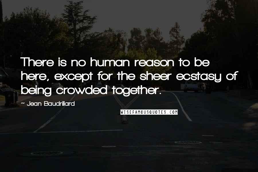 Jean Baudrillard Quotes: There is no human reason to be here, except for the sheer ecstasy of being crowded together.