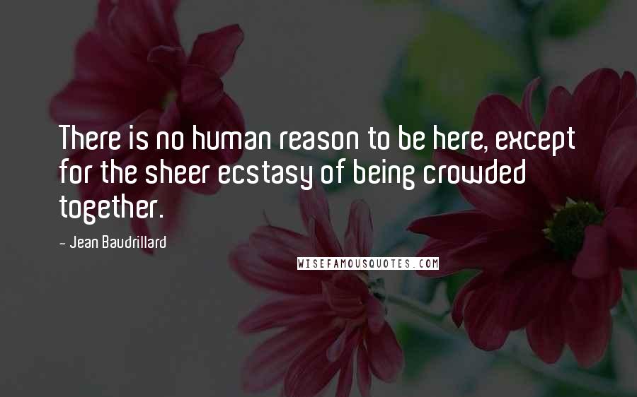 Jean Baudrillard Quotes: There is no human reason to be here, except for the sheer ecstasy of being crowded together.