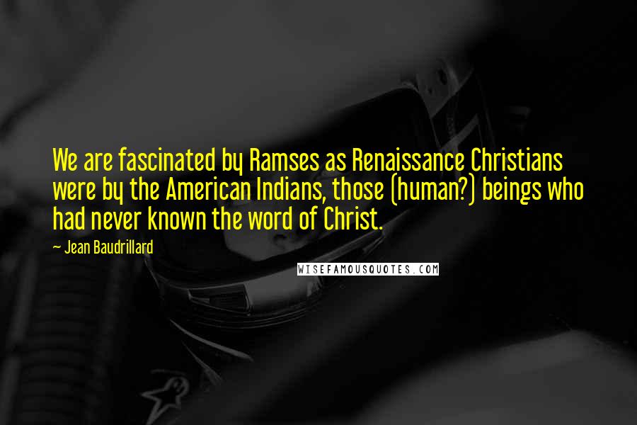 Jean Baudrillard Quotes: We are fascinated by Ramses as Renaissance Christians were by the American Indians, those (human?) beings who had never known the word of Christ.