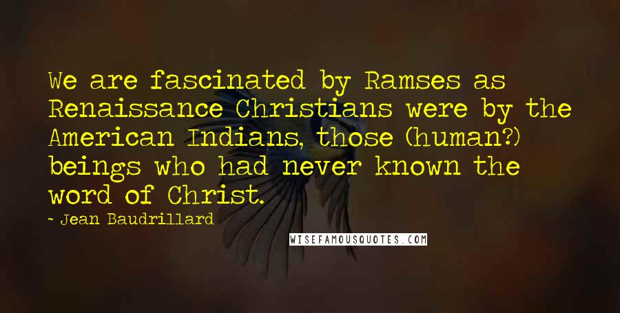 Jean Baudrillard Quotes: We are fascinated by Ramses as Renaissance Christians were by the American Indians, those (human?) beings who had never known the word of Christ.